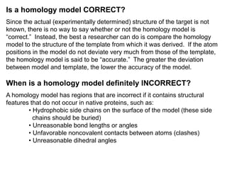 Is a homology model CORRECT?
Since the actual (experimentally determined) structure of the target is not
known, there is no way to say whether or not the homology model is
“correct.” Instead, the best a researcher can do is compare the homology
model to the structure of the template from which it was derived. If the atom
positions in the model do not deviate very much from those of the template,
the homology model is said to be “accurate.” The greater the deviation
between model and template, the lower the accuracy of the model.
When is a homology model definitely INCORRECT?
A homology model has regions that are incorrect if it contains structural
features that do not occur in native proteins, such as:
• Hydrophobic side chains on the surface of the model (these side
chains should be buried)
• Unreasonable bond lengths or angles
• Unfavorable noncovalent contacts between atoms (clashes)
• Unreasonable dihedral angles
 