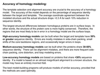 Accuracy of homology modeling:
The template selection and alignment accuracy are crucial to the accuracy of a homology
model. The accuracy of the model depends on the percentage of sequence identity
between the target and template. The average coordinate agreement between the
modeled structure and the actual structure drops ~0.3 Å for each 10% reduction in
sequence identity.
The largest structural differences between homologous proteins are in surface loops. In
other words, the structure of the protein core is more highly conserved. Therefore, the
regions that are most likely to be in error in a homology model are the surface loops.
High-accuracy homology models can be built when the target and template have 50%
or greater sequence identity. Errors are mostly mistakes in side-chain packing, small
shifts of the core backbone regions, and occasionally larger errors in loops.
Medium-accuracy homology models can be built when the proteins share 30-50%
sequence identity. There can be alignment mistakes, and there are more frequent side-
chain packing, core distortion, and loop modeling errors.
Low-accuracy homology models are based on proteins that share <30% sequence
identity. If a model is based on an almost insignificant alignment to a known structure, the
model may have an entirely incorrect fold.
The best model-building programs will produce models of similar accuracy, provided that
the methods are used optimally.
 