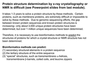Protein structure determination by x-ray crystallography or
NMR is difficult (see Powerpoint slides from last module).
It takes 1-3 years to solve a protein structure by these methods. Certain
proteins, such as membrane proteins, are extremely difficult or impossible to
solve by these methods. Due to genomic sequencing efforts, the gap
between known protein sequences and known protein structures is
increasing– only about 3,000 unique protein structures have been
determined, but over 1 million unique sequences have been determined.
Therefore, it is necessary to use bioinformatics methods to predict the
structures of proteins for which a crystal structure or NMR structure has not
been determined.
Bioinformatics methods can predict:
(1) secondary structural elements in a protein sequence
(2) the tertiary structure of the entire sequence
(3) “special” structures, such as transmembrane a-helices,
transmembrane b-barrels, coiled coils, and leucine zippers
 
