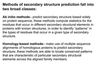 Methods of secondary structure prediction fall into
two broad classes:
Ab initio methods– predict secondary structure based solely
on protein sequence; these methods compute statistics for the
residues that occur in different secondary structural elements in
proteins with known structures, in order to identify “patterns” in
the types of residues that occur in a given type of secondary
structure.
Homology-based methods– make use of multiple sequence
alignments of homologous proteins to predict secondary
structure; these methods are able to locate conserved patterns
that are characteristic of particular secondary structural
elements across the aligned family members.
 