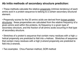Ab initio methods of secondary structure prediction:
• These methods calculate the relative propensity (intrinsic tendency) of each
amino acid in a protein sequence to belong to a certain secondary structural
element.
• Propensity scores for the 20 amino acids are derived from known protein
structures: these propensities are calculated from the relative frequency of a
given amino acid within the proteins, its frequency in a given type of
secondary structure, and the fraction of all amino acids occurring in that type
of secondary structure.
• Stretches of a protein’s sequence that contain many residues with a high a-
helical propensity are predicted to fold into a-helices. Stretches of sequence
that contain many residues with a high b-strand propensity are predicted to
fold into b-strands.
• Two examples: Chou-Fasman method, GOR method
 
