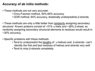 Accuracy of ab initio methods:
• These methods are not very accurate:
• Chou-Fasman method, 50%-60% accuracy
• GOR method, 64% accuracy, drastically underpredicts b-strands
• These methods are only a little better than randomly assigning secondary
structure! Known proteins consist of ~31% a-helix and ~28% b-sheet, so
randomly assigning secondary structural elements to residues would result in
~30% accuracy.
• Specific problems with these methods:
• Tend to underpredict the lengths of a-helices and b-strands– can’t
identify the first and last residues of helices and strands very well
• Tend to miss b-strands completely
 