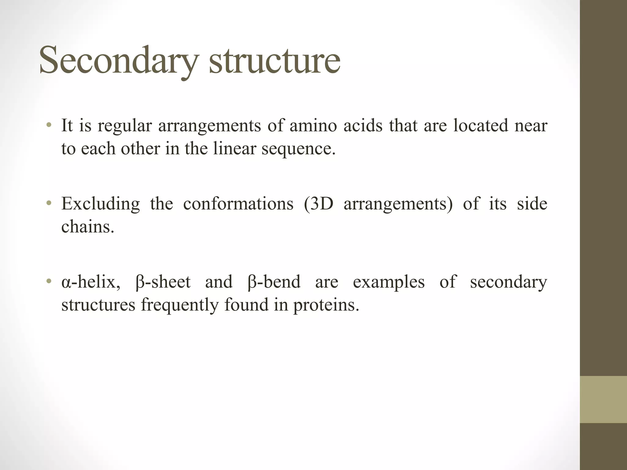 Secondary structure
• It is regular arrangements of amino acids that are located near
to each other in the linear sequence.
• Excluding the conformations (3D arrangements) of its side
chains.
• α-helix, β-sheet and β-bend are examples of secondary
structures frequently found in proteins.
 