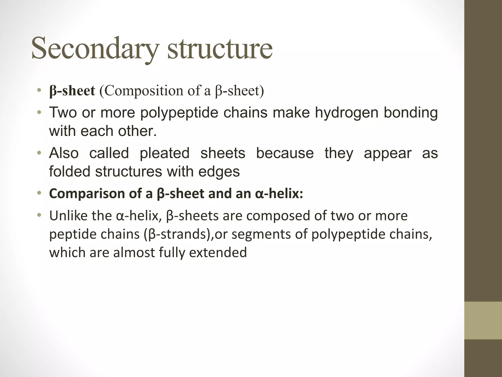 Secondary structure
• β-sheet (Composition of a β-sheet)
• Two or more polypeptide chains make hydrogen bonding
with each other.
• Also called pleated sheets because they appear as
folded structures with edges
• Comparison of a β-sheet and an α-helix:
• Unlike the α-helix, β-sheets are composed of two or more
peptide chains (β-strands),or segments of polypeptide chains,
which are almost fully extended
 
