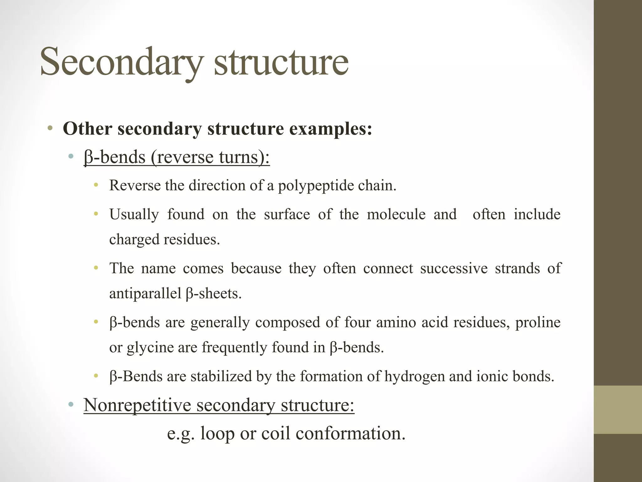 Secondary structure
• Other secondary structure examples:
• β-bends (reverse turns):
• Reverse the direction of a polypeptide chain.
• Usually found on the surface of the molecule and often include
charged residues.
• The name comes because they often connect successive strands of
antiparallel β-sheets.
• β-bends are generally composed of four amino acid residues, proline
or glycine are frequently found in β-bends.
• β-Bends are stabilized by the formation of hydrogen and ionic bonds.
• Nonrepetitive secondary structure:
e.g. loop or coil conformation.
 