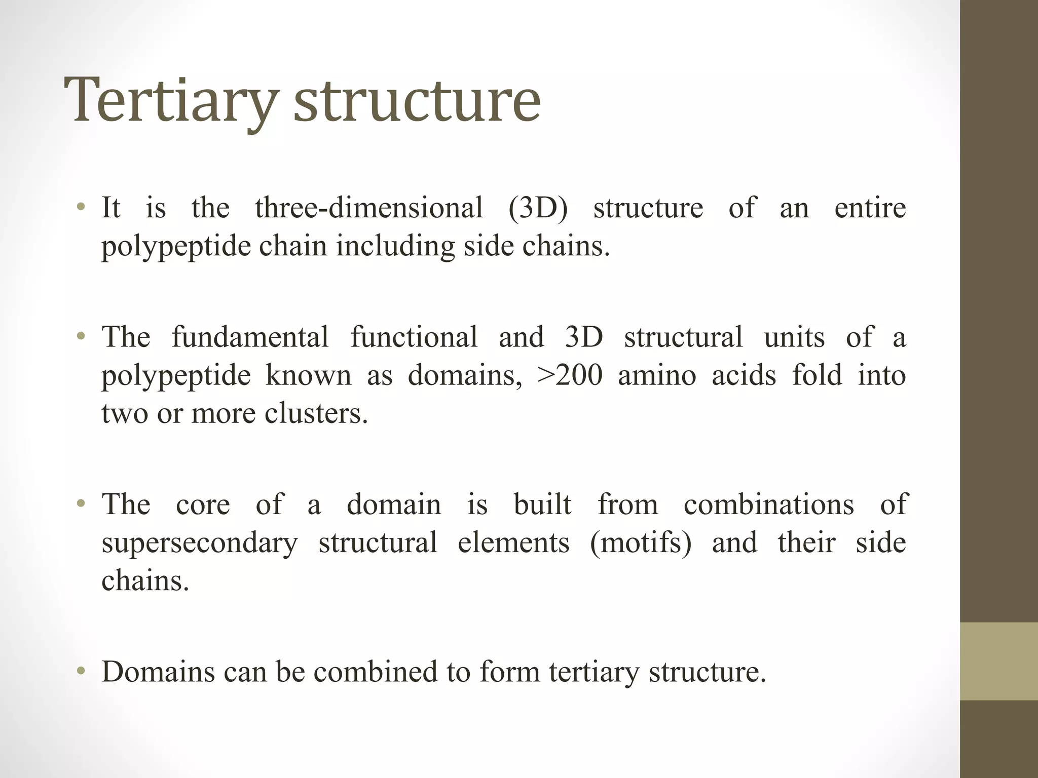 Tertiary structure
• It is the three-dimensional (3D) structure of an entire
polypeptide chain including side chains.
• The fundamental functional and 3D structural units of a
polypeptide known as domains, >200 amino acids fold into
two or more clusters.
• The core of a domain is built from combinations of
supersecondary structural elements (motifs) and their side
chains.
• Domains can be combined to form tertiary structure.
 