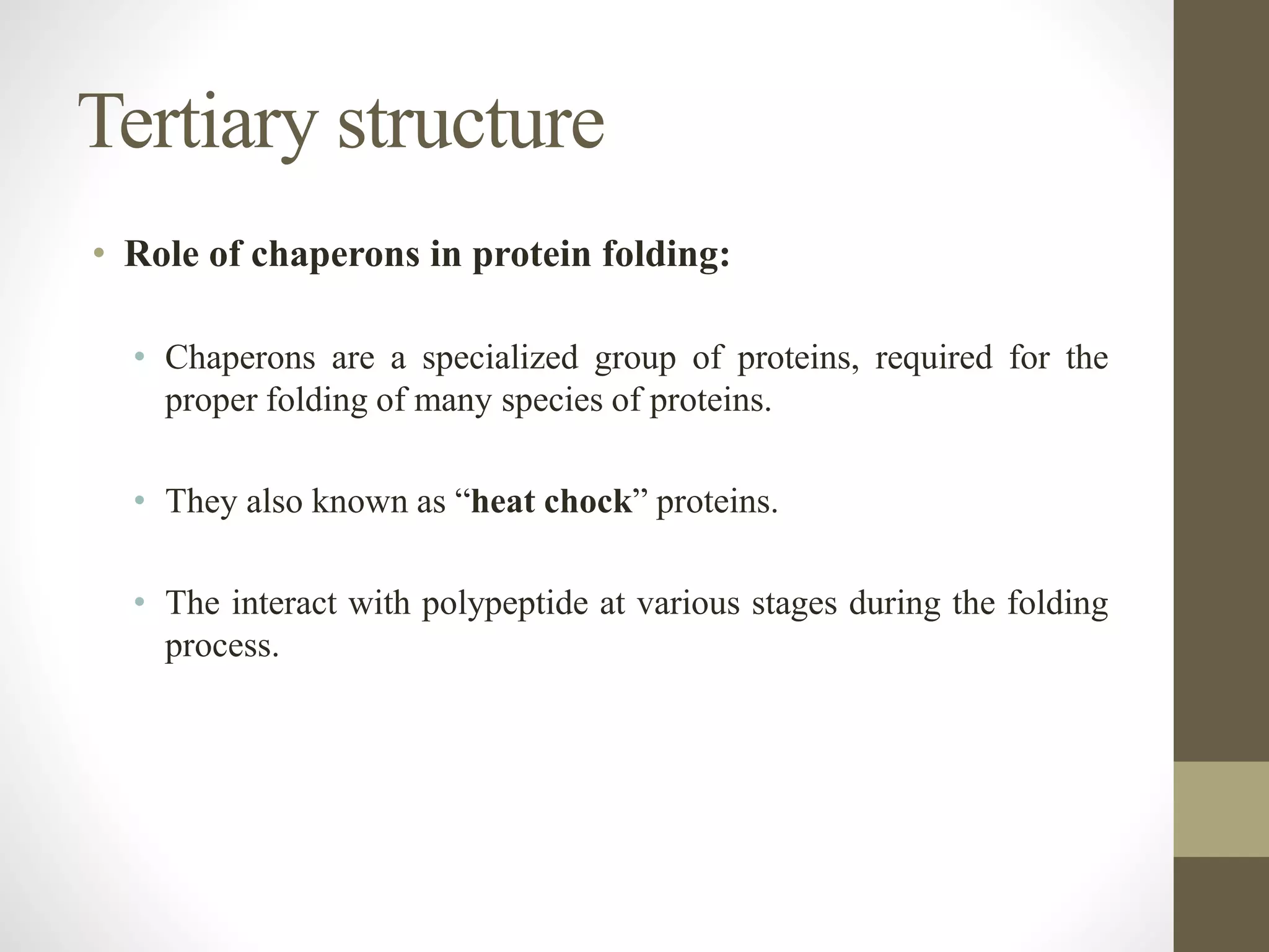 Tertiary structure
• Role of chaperons in protein folding:
• Chaperons are a specialized group of proteins, required for the
proper folding of many species of proteins.
• They also known as “heat chock” proteins.
• The interact with polypeptide at various stages during the folding
process.
 