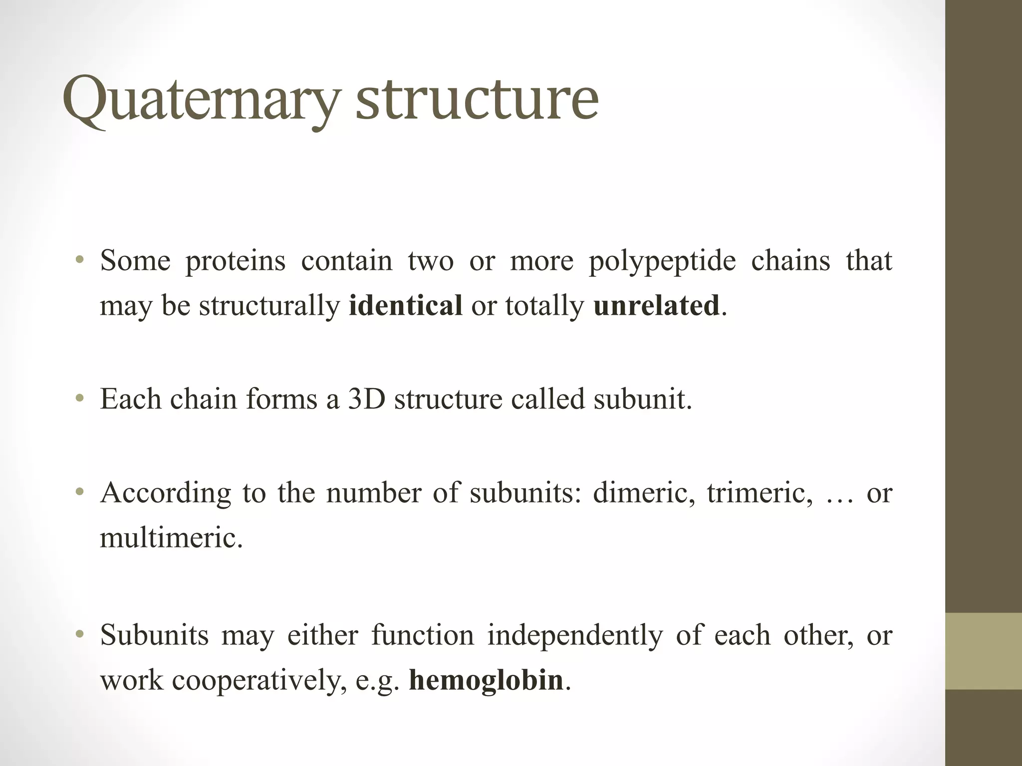 Quaternary structure
• Some proteins contain two or more polypeptide chains that
may be structurally identical or totally unrelated.
• Each chain forms a 3D structure called subunit.
• According to the number of subunits: dimeric, trimeric, … or
multimeric.
• Subunits may either function independently of each other, or
work cooperatively, e.g. hemoglobin.
 