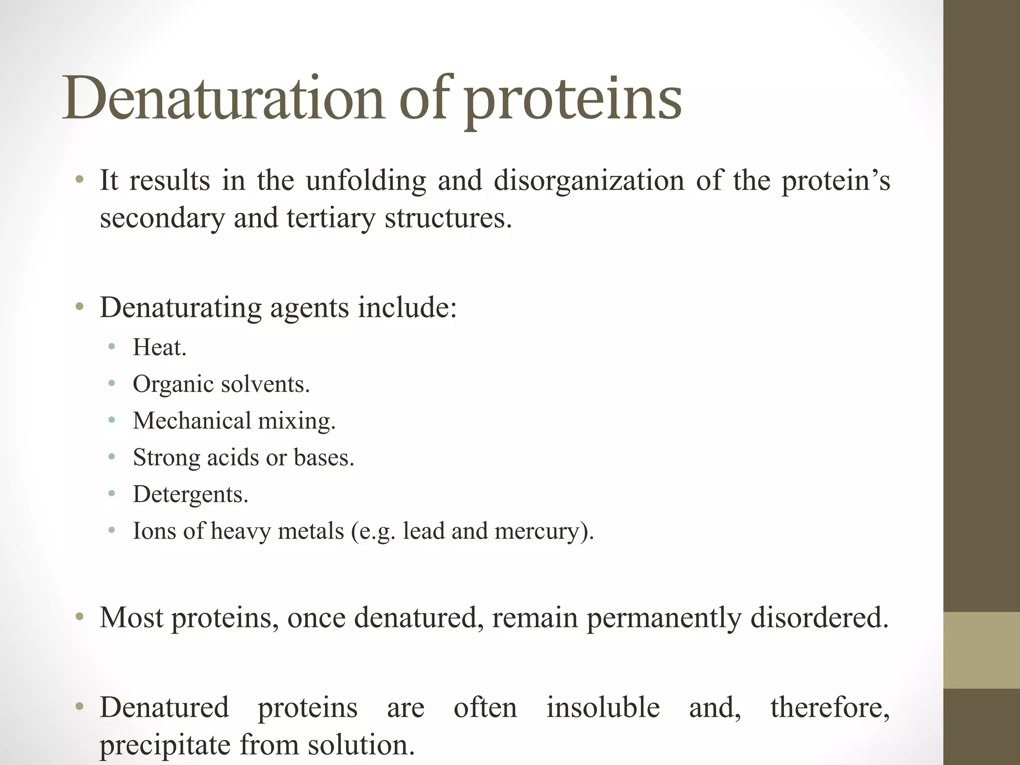 Denaturation of proteins
• It results in the unfolding and disorganization of the protein’s
secondary and tertiary structures.
• Denaturating agents include:
• Heat.
• Organic solvents.
• Mechanical mixing.
• Strong acids or bases.
• Detergents.
• Ions of heavy metals (e.g. lead and mercury).
• Most proteins, once denatured, remain permanently disordered.
• Denatured proteins are often insoluble and, therefore,
precipitate from solution.
 