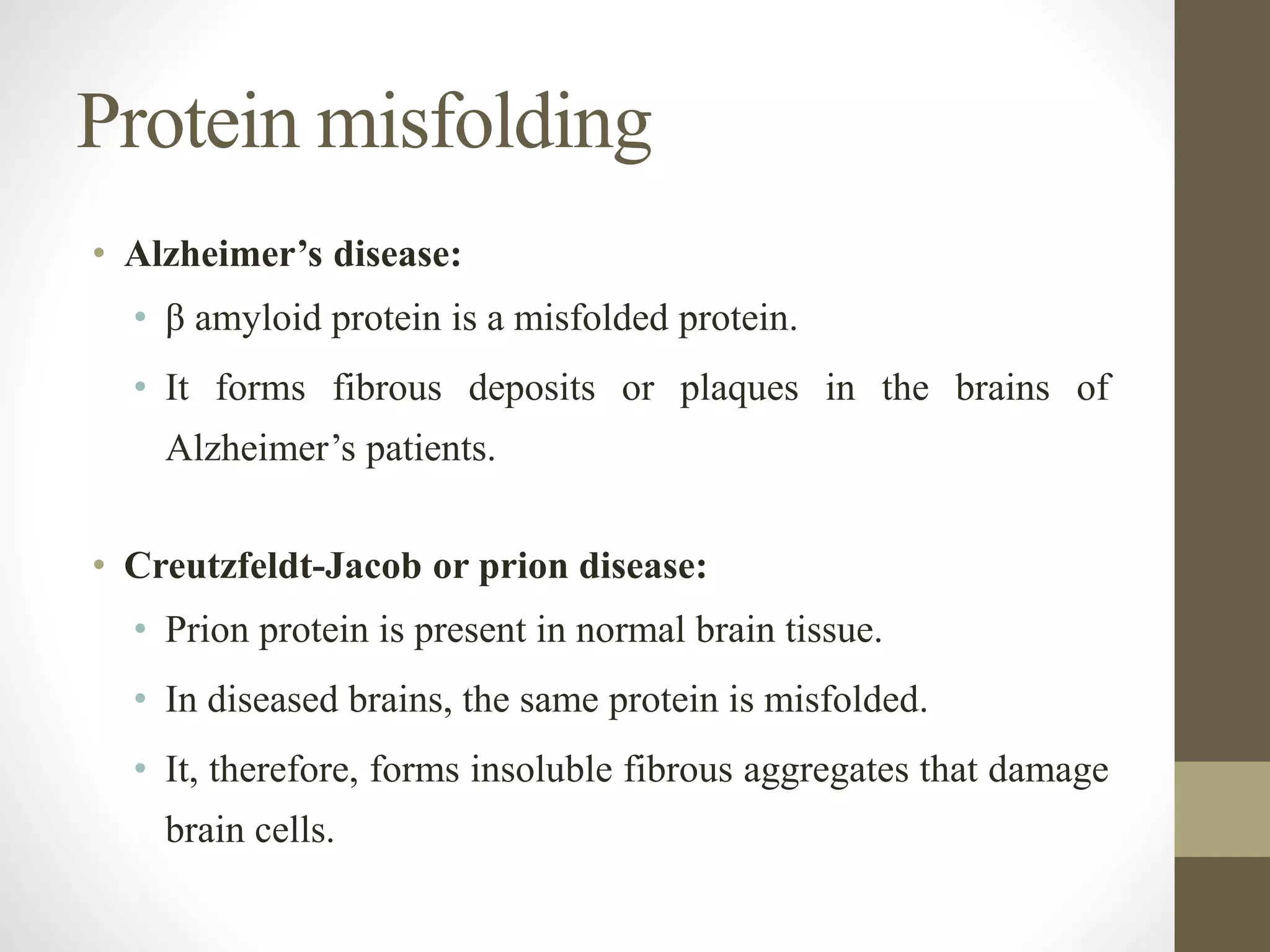 • Alzheimer’s disease:
• β amyloid protein is a misfolded protein.
• It forms fibrous deposits or plaques in the brains of
Alzheimer’s patients.
• Creutzfeldt-Jacob or prion disease:
• Prion protein is present in normal brain tissue.
• In diseased brains, the same protein is misfolded.
• It, therefore, forms insoluble fibrous aggregates that damage
brain cells.
Protein misfolding
 