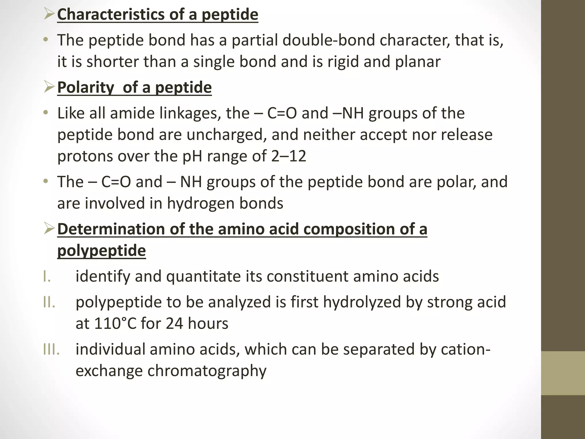 Characteristics of a peptide
• The peptide bond has a partial double-bond character, that is,
it is shorter than a single bond and is rigid and planar
Polarity of a peptide
• Like all amide linkages, the – C=O and –NH groups of the
peptide bond are uncharged, and neither accept nor release
protons over the pH range of 2–12
• The – C=O and – NH groups of the peptide bond are polar, and
are involved in hydrogen bonds
Determination of the amino acid composition of a
polypeptide
I. identify and quantitate its constituent amino acids
II. polypeptide to be analyzed is first hydrolyzed by strong acid
at 110°C for 24 hours
III. individual amino acids, which can be separated by cation-
exchange chromatography
 