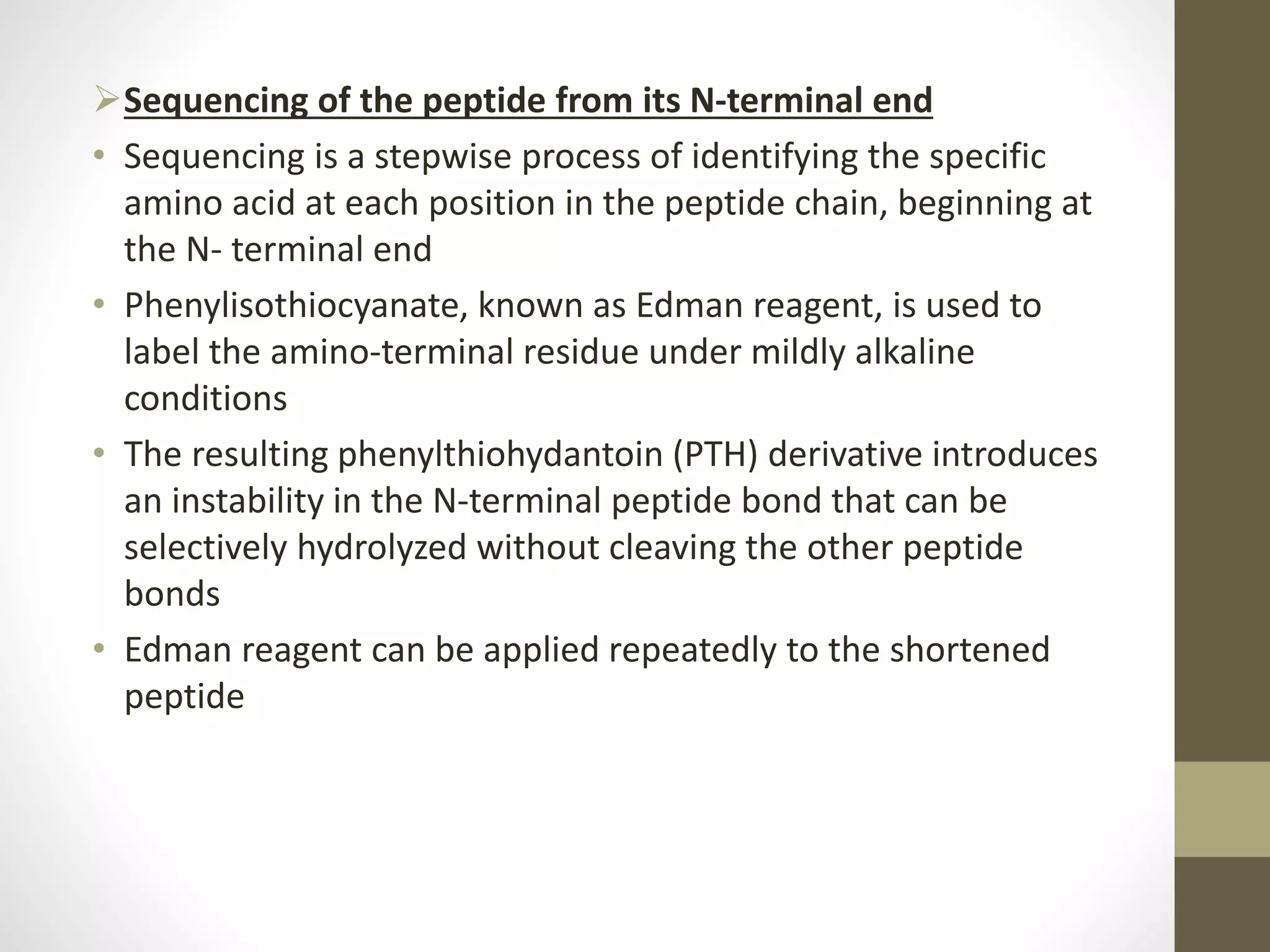 Sequencing of the peptide from its N-terminal end
• Sequencing is a stepwise process of identifying the specific
amino acid at each position in the peptide chain, beginning at
the N- terminal end
• Phenylisothiocyanate, known as Edman reagent, is used to
label the amino-terminal residue under mildly alkaline
conditions
• The resulting phenylthiohydantoin (PTH) derivative introduces
an instability in the N-terminal peptide bond that can be
selectively hydrolyzed without cleaving the other peptide
bonds
• Edman reagent can be applied repeatedly to the shortened
peptide
 