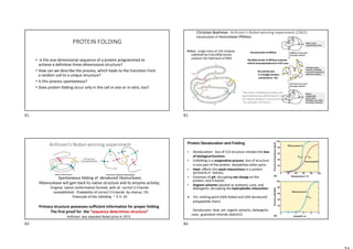 PROTEIN FOLDING
• Is the one-dimensional sequence of a protein programmed to
achieve a definitive three-dimensional structure?
• How can we describe the process, which leads to the transition from
a random coil to a unique structure?
• Is this process spontaneous?
• Does protein folding occur only in the cell in vivo or in vitro, too?
RNAse : single chain of 124 residues
stabilized by 4 disulfide bonds,
catalysis the hydrolysis of RNA
The fully unfolded protein can
spontaneously refold back into
its native shape in vitro and regain
its catalytic function.
Disulfide bonds of RNAase reduced
with β-mercaptoethanol in 8 M urea.
All activity lost;
S-S bridges broken,
converted to –SH.
Christian Boehmer Anfinsen's Nobel-winning experiment (1962)
Denaturation of ribonuclease (RNAse)
Denaturation of RNAse
Spontaneous folding of denatured ribonuclease;
Ribonuclease will gain back its native structure and its enzyme activity;
Original, native conformation formed, with all correct S-S bonds
reestablished. Probability of correct S-S bonds by chance, 1%.
Timescale of the refolding ~ ½ h- 2h
Primary structure possesses sufficient information for proper folding.
The first proof for the “sequence determines structure”
Anfinsen was awarded Nobel prize in 1972.
Anfinsen's Nobel-winning experiment Protein Denaturation and Folding
• Denaturation: loss of 3-D structure initiates the loss
of biological function.
• Unfolding is a cooperative process: loss of structure
in one part of the protein destabilizes other parts.
• Heat: affects the weak interactions in a protein
(primarily H –bonds).
• Extremes of pH: disrupting net charge on the
protein; and H-bonds.
• Organic solvents (alcohol or acetone); urea, and
detergents: disrupting the hydrophobic interaction.
 Tm: melting point (50% folded and 50% denatured
polypeptide chain)
Denaturants: heat, pH, organic solvents, detergents
urea, guanidine chloride (GdnHCl)
81 82
83 84
 