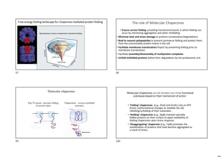 Free-energy folding landscape for chaperone-mediated protein folding The role of Molecular Chaperones
• Ensure correct folding, providing microenvironments in which folding can
occur by minimizing aggregation and other misfolding
• Minimize heat and stress damage to proteins (renaturation/degradation)
• Bind to nascent polypeptides to prevent premature folding and protect them
from the concentrated protein matrix in the cell
• Facilitate membrane translocation/import by preventing folding prior to
membrane translocation
• Facilitate assembly/disassembly of multiprotein complexes
• Unfold misfolded proteins before their degradation by the proteasome unit
Molecular chaperones
Hsp 70 system - prevents folding
of nascent chain
Chaperonins – reverse misfolded
structures
Molecular chaperones can be divided into three functional
subclasses based on their mechanism of action :
• ‘Folding’ chaperones (e.g., DnaK and GroEL) rely on ATP-
driven conformational changes to mediate the net
refolding/unfolding of their substrates.
• ‘Holding’ chaperones (e.g., IbpB) maintain partially
folded proteins on their surface to await availability of
folding chaperones upon stress response.
• ‘Disaggregating’ chaperone (e.g., ClpB) promotes the
solubilization of proteins that have become aggregated as
a result of stress.
97 98
99 100
 