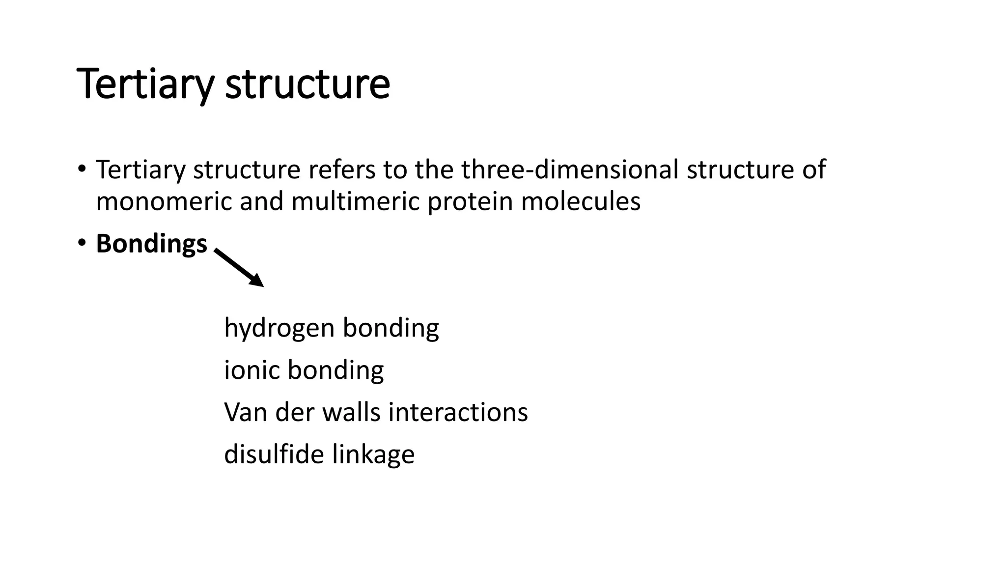 Tertiary structure
• Tertiary structure refers to the three-dimensional structure of
monomeric and multimeric protein molecules
• Bondings
hydrogen bonding
ionic bonding
Van der walls interactions
disulfide linkage
 