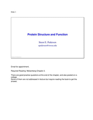 Slide 1
Protein Structure and Function
Pedersen 2018 September 6 1
Steen E. Pedersen
spedersen@rossu.edu
Email for appointment.
Required Reading: Meisenberg Chapter 2.
There are good practice questions at the end of the chapter, and also posted on e-
college.
Some of them are not addressed in lecture but require reading the book to get the
answer.
 