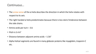 Continuous…
• The screw sense of the α helix describes the direction in which the helix rotates with
respect to its axis.
• The right handed α helix predominates because there is less steric hinderance between
the side chains.
• Amino acids per turn – 3.6
• Pitch is 5.4 A°
• Distance between adjacent amino acids – 1.5A°
• Alpha helical segments are found in many globular proteins like myoglobin, troponin-C
etc.
14/27
 
