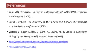 References
• Berg M.G, Tymoczko L.J, Stryer L, Biochemistry(5th edition),W.H Freeman
and Company (2001).
• David Eisenberg, The discovery of the α-helix and β-sheet, the principal
structural features of proteins (2003).
• Watson, J., Baker, T., Bell, S., Gann, A., Levine, M., & Losick, R. Molecular
Biology of the Gene (7th ed.). Boston: Pearson (2007).
• https://www.nature.com/scitable/topicpage/protein-structure
• https://comis.med.uvm.edu/
26/27
 