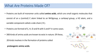 What Are Proteins Made Of?
• Proteins are built of monomer units called amino acids, which are small organic molecules that
consist of an α (central) C atom linked to an NH3group, a carboxyl group, a H2 atom, and a
variable component called a side chain ( R ).
• Proteins are formed of C, H, O and N with S and P in some cases.
• 300 kinds of amino acids are known to exist in nature. Of these,
20 kinds involves in the formation of proteins called
proteogenic amino acids.
3/27
 