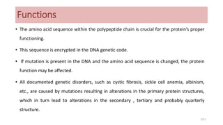 Functions
• The amino acid sequence within the polypeptide chain is crucial for the protein’s proper
functioning.
• This sequence is encrypted in the DNA genetic code.
• If mutation is present in the DNA and the amino acid sequence is changed, the protein
function may be affected.
• All documented genetic disorders, such as cystic fibrosis, sickle cell anemia, albinism,
etc., are caused by mutations resulting in alterations in the primary protein structures,
which in turn lead to alterations in the secondary , tertiary and probably quarterly
structure.
9/27
 