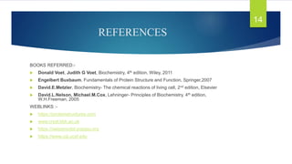 REFERENCES
BOOKS REFERRED:-
 Donald Voet, Judith G Voet, Biochemistry, 4th edition, Wiley, 2011
 Engelbert Buxbaum, Fundamentals of Protein Structure and Function, Springer,2007
 David.E.Metzler, Biochemistry- The chemical reactions of living cell, 2nd edition, Elsevier
 David.L.Nelson, Michael.M.Cox, Lehninger- Principles of Biochemistry, 4th edition,
W.H.Freeman, 2005
WEBLINKS :-
 https://proteinstructures.com
 www.cryst.bbk.ac.uk
 https://swissmodel.expasy.org
 https://www.cgl.ucsf.edu
14
 