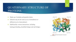 QUATERNARY STRUCTURE OF
PROTEINS
 Made up of multiple polypeptide chains
 Subunits may be the same (as in a homodimer) or
different (as in a heterodimer)
 Stabilized by various interactions, including
hydrogen-bonding, disulfide-bridges and salt bridges
8
 