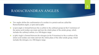 RAMACHANDRAN ANGLES
 Two angles define the conformation of a residue in a protein and are called the
Ramachandran angles, ψ (psi) and φ (phi)
 ψ (psi) angle is formed between the α-carbon to the carbonyl group (at the C-terminus) of
the amino acid residue can rotate and turn the whole plane of the amide group, which
includes the carbonyl carbon, in a 360-degree range
 φ (phi) Angle is formed between the nitrogen (at the N-terminus) to the α-carbon of the
amino acid residue can rotate and turn the whole plane of the other amide group, which
includes the nitrogen, in a 360-degree range.
9
 