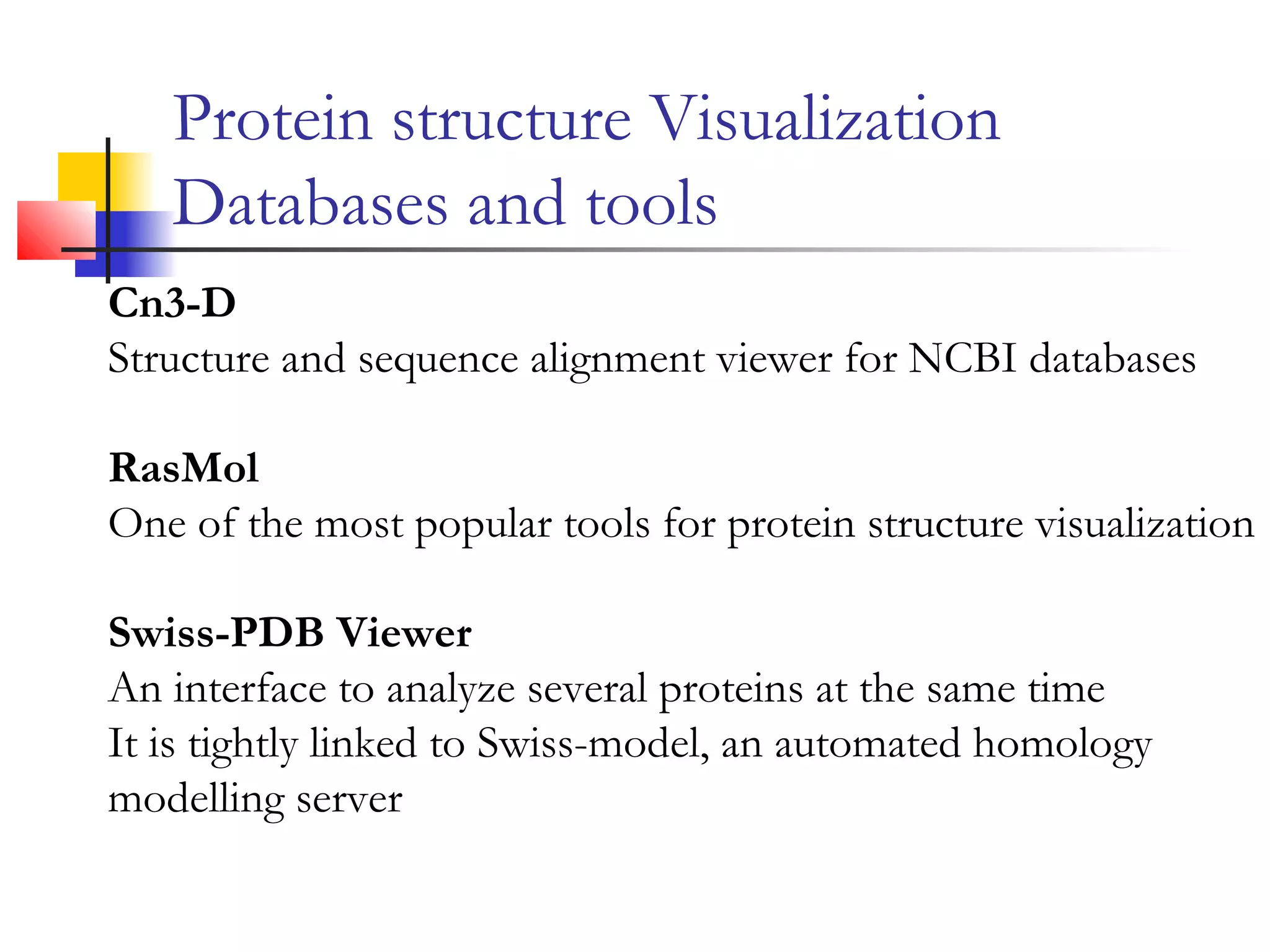 Protein structure Visualization
Databases and tools
Cn3-D
Structure and sequence alignment viewer for NCBI databases
RasMol
One of the most popular tools for protein structure visualization
Swiss-PDB Viewer
An interface to analyze several proteins at the same time
It is tightly linked to Swiss-model, an automated homology
modelling server
 