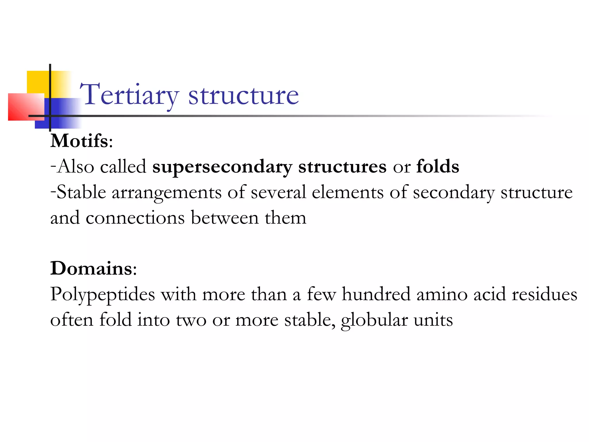 Tertiary structure
Motifs:
-Also called supersecondary structures or folds
-Stable arrangements of several elements of secondary structure
and connections between them
Domains:
Polypeptides with more than a few hundred amino acid residues
often fold into two or more stable, globular units
 