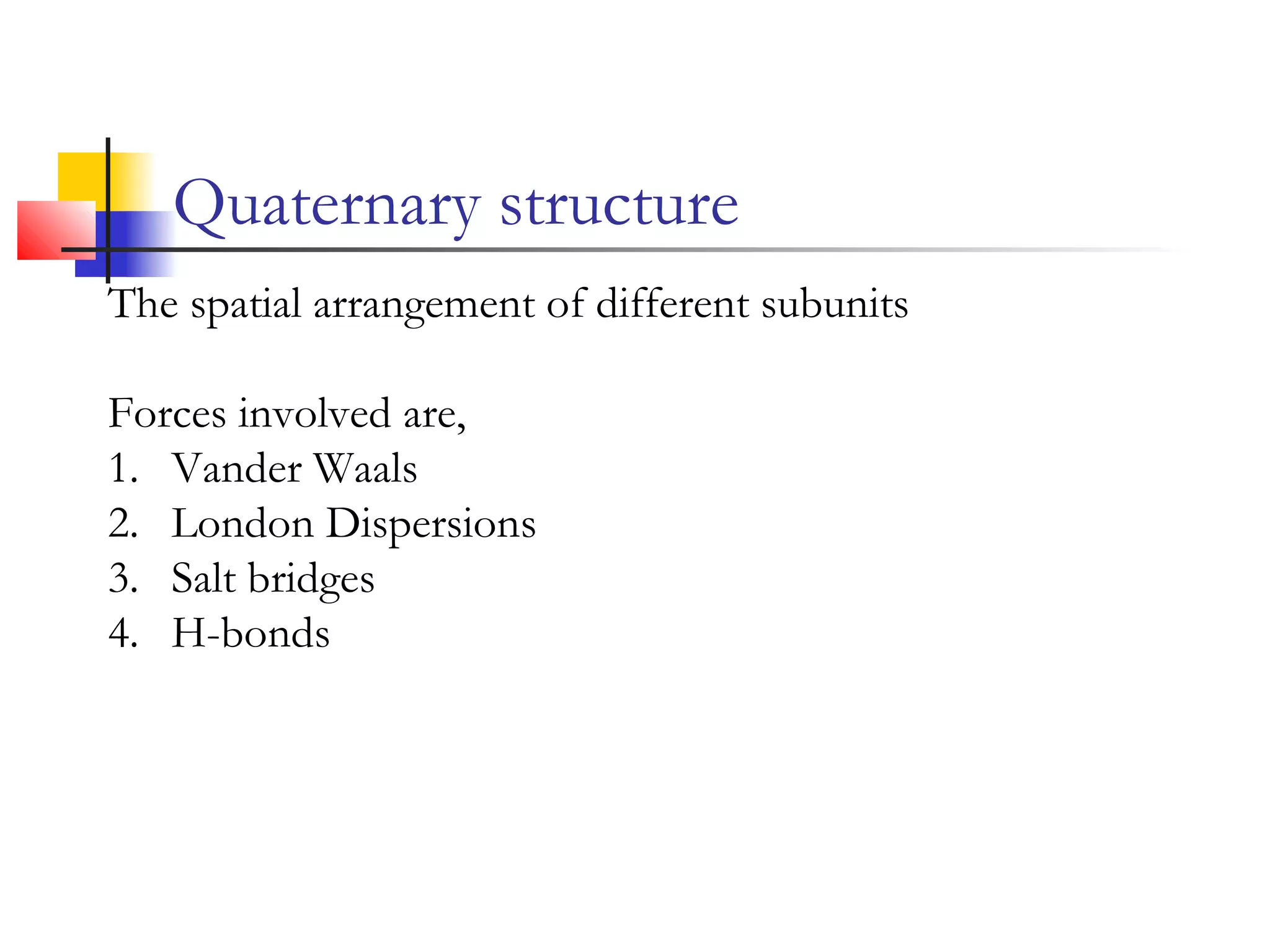 Quaternary structure
The spatial arrangement of different subunits
Forces involved are,
1. Vander Waals
2. London Dispersions
3. Salt bridges
4. H-bonds
 