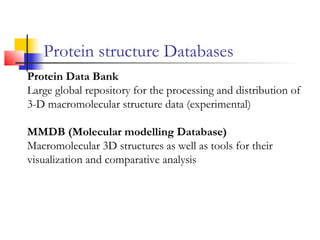 Protein structure Databases
Protein Data Bank
Large global repository for the processing and distribution of
3-D macromolecular structure data (experimental)
MMDB (Molecular modelling Database)
Macromolecular 3D structures as well as tools for their
visualization and comparative analysis
 