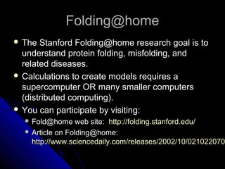 Folding@homeFolding@home
 The Stanford Folding@home research goal is toThe Stanford Folding@home research goal is to
understand protein folding, misfolding, andunderstand protein folding, misfolding, and
related diseases.related diseases.
 Calculations to create models requires aCalculations to create models requires a
supercomputer OR many smaller computerssupercomputer OR many smaller computers
(distributed computing).(distributed computing).
 You can participate by visiting:You can participate by visiting:
 Fold@home web site:Fold@home web site: http://folding.stanford.edu/http://folding.stanford.edu/
 Article on Folding@home:Article on Folding@home:
http://www.sciencedaily.com/releases/2002/10/021022070http://www.sciencedaily.com/releases/2002/10/021022070
 