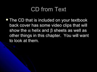 CD from TextCD from Text
 The CD that is included on your textbookThe CD that is included on your textbook
back cover has some video clips that willback cover has some video clips that will
show theshow the αα helix andhelix and ββ sheets as well assheets as well as
other things in this chapter. You will wantother things in this chapter. You will want
to look at them.to look at them.
 