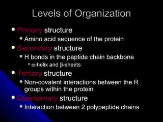Levels of OrganizationLevels of Organization
 PrimaryPrimary structurestructure
Amino acid sequence of the proteinAmino acid sequence of the protein
 SecondarySecondary structurestructure
H bonds in the peptide chain backboneH bonds in the peptide chain backbone
αα-helix and-helix and ββ-sheets-sheets
 TertiaryTertiary structurestructure
Non-covalent interactions between the RNon-covalent interactions between the R
groups within the proteingroups within the protein
 QuanternaryQuanternary structurestructure
Interaction between 2 polypeptide chainsInteraction between 2 polypeptide chains
 