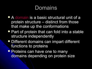 DomainsDomains
 AA domaindomain is a basic structural unit of ais a basic structural unit of a
protein structure – distinct from thoseprotein structure – distinct from those
that make up the conformationsthat make up the conformations
 Part of protein that can fold into a stablePart of protein that can fold into a stable
structure independentlystructure independently
 Different domains can impart differentDifferent domains can impart different
functions to proteinsfunctions to proteins
 Proteins can have one to manyProteins can have one to many
domains depending on protein sizedomains depending on protein size
 