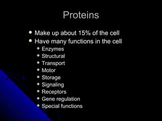 ProteinsProteins
 Make up about 15% of the cellMake up about 15% of the cell
 Have many functions in the cellHave many functions in the cell
 EnzymesEnzymes
 StructuralStructural
 TransportTransport
 MotorMotor
 StorageStorage
 SignalingSignaling
 ReceptorsReceptors
 Gene regulationGene regulation
 Special functionsSpecial functions
 