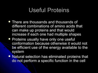 Useful ProteinsUseful Proteins
 There are thousands and thousands ofThere are thousands and thousands of
different combinations of amino acids thatdifferent combinations of amino acids that
can make up proteins and that wouldcan make up proteins and that would
increase if each one had multiple shapesincrease if each one had multiple shapes
 Proteins usually have only one usefulProteins usually have only one useful
conformation because otherwise it would notconformation because otherwise it would not
be efficient use of the energy available to thebe efficient use of the energy available to the
systemsystem
 Natural selection has eliminated proteins thatNatural selection has eliminated proteins that
do not perform a specific function in the celldo not perform a specific function in the cell
 