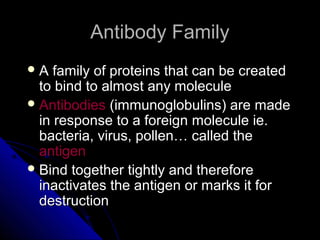 Antibody FamilyAntibody Family
 A family of proteins that can be createdA family of proteins that can be created
to bind to almost any moleculeto bind to almost any molecule
 AntibodiesAntibodies (immunoglobulins) are made(immunoglobulins) are made
in response to a foreign molecule ie.in response to a foreign molecule ie.
bacteria, virus, pollen… called thebacteria, virus, pollen… called the
antigenantigen
 Bind together tightly and thereforeBind together tightly and therefore
inactivates the antigen or marks it forinactivates the antigen or marks it for
destructiondestruction
 