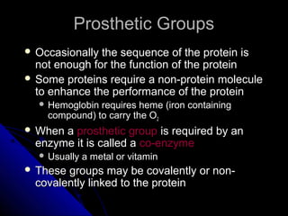Prosthetic GroupsProsthetic Groups
 Occasionally the sequence of the protein isOccasionally the sequence of the protein is
not enough for the function of the proteinnot enough for the function of the protein
 Some proteins require a non-protein moleculeSome proteins require a non-protein molecule
to enhance the performance of the proteinto enhance the performance of the protein
 Hemoglobin requires heme (iron containingHemoglobin requires heme (iron containing
compound) to carry the Ocompound) to carry the O22
 When aWhen a prosthetic groupprosthetic group is required by anis required by an
enzyme it is called aenzyme it is called a co-enzymeco-enzyme
 Usually a metal or vitaminUsually a metal or vitamin
 These groups may be covalently or non-These groups may be covalently or non-
covalently linked to the proteincovalently linked to the protein
 