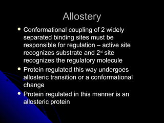 AllosteryAllostery
 Conformational coupling of 2 widelyConformational coupling of 2 widely
separated binding sites must beseparated binding sites must be
responsible for regulation – active siteresponsible for regulation – active site
recognizes substrate and 2recognizes substrate and 2ndnd
sitesite
recognizes the regulatory moleculerecognizes the regulatory molecule
 Protein regulated this way undergoesProtein regulated this way undergoes
allosteric transition or a conformationalallosteric transition or a conformational
changechange
 Protein regulated in this manner is anProtein regulated in this manner is an
allosteric proteinallosteric protein
 