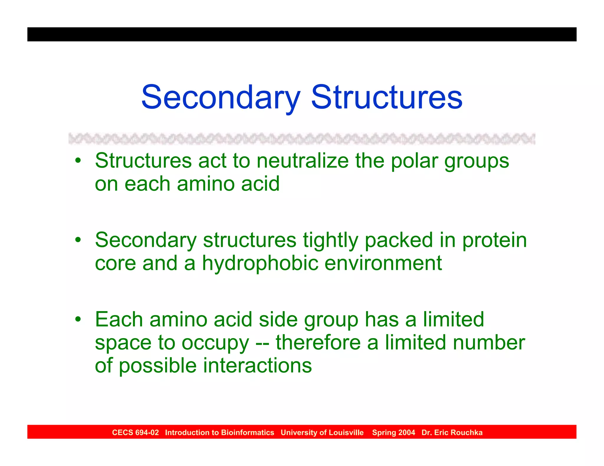 Secondary Structures
• Structures act to neutralize the polar groups
  on each amino acid

• Secondary structures tightly packed in protein
  core and a hydrophobic environment

• Each amino acid side group has a limited
  space to occupy -- therefore a limited number
  of possible interactions

    CECS 694-02 Introduction to Bioinformatics University of Louisville   Spring 2004 Dr. Eric Rouchka
 