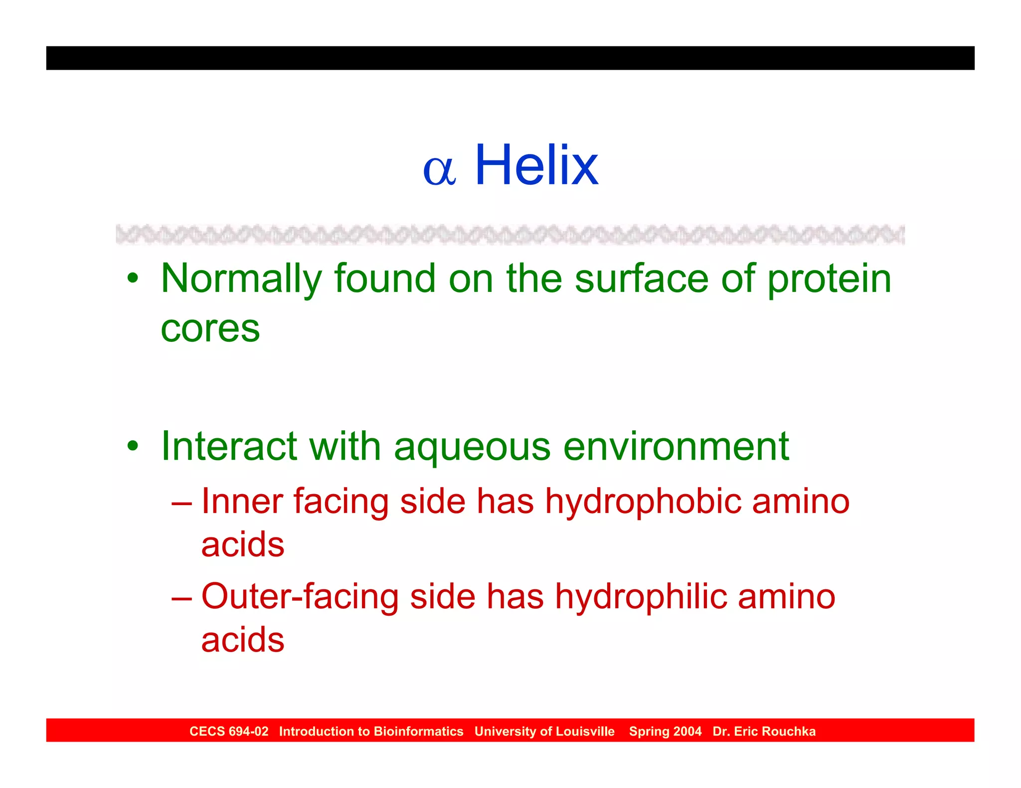 α Helix
• Normally found on the surface of protein
  cores

• Interact with aqueous environment
  – Inner facing side has hydrophobic amino
    acids
  – Outer-facing side has hydrophilic amino
    acids

   CECS 694-02 Introduction to Bioinformatics University of Louisville   Spring 2004 Dr. Eric Rouchka
 