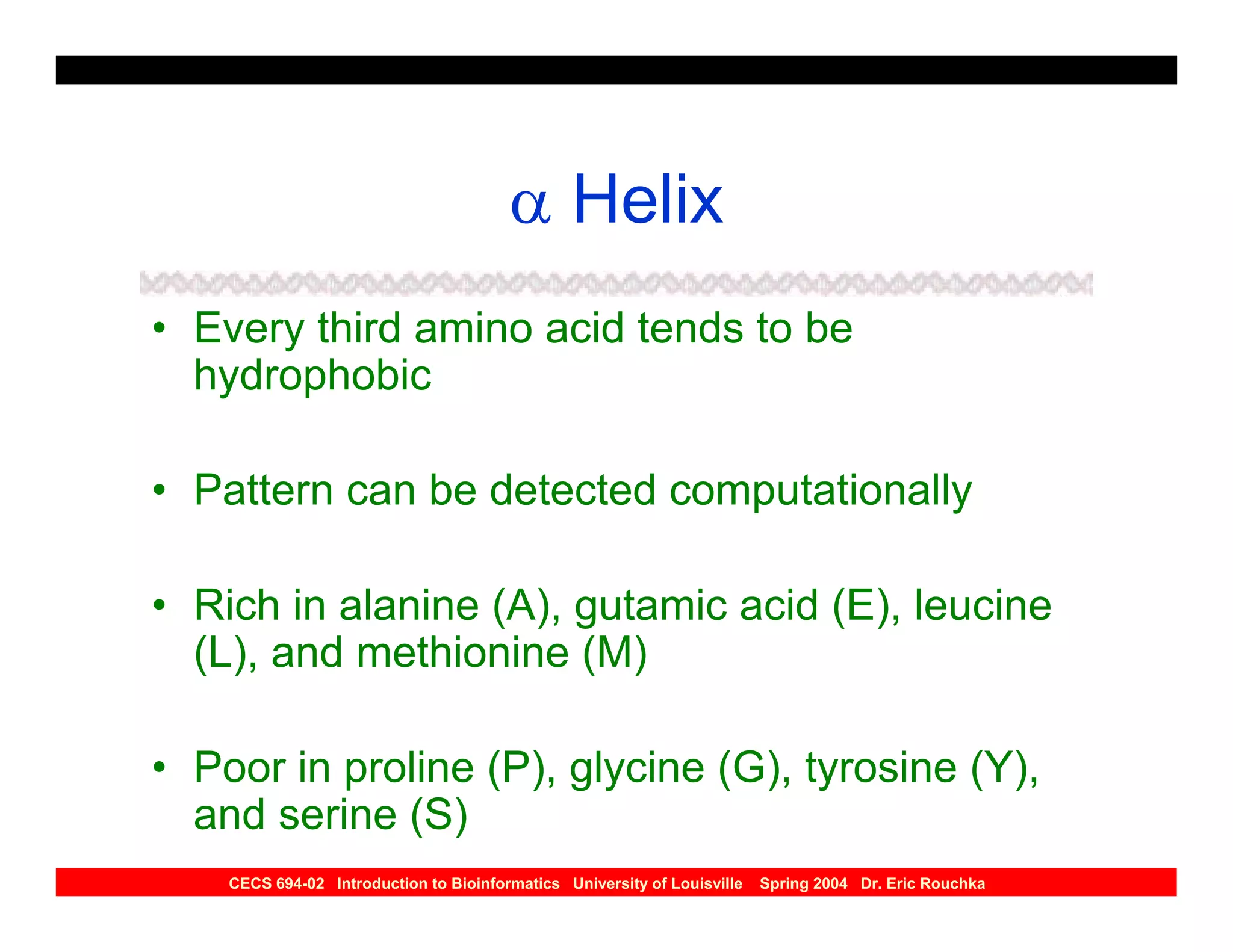 α Helix
• Every third amino acid tends to be
  hydrophobic

• Pattern can be detected computationally

• Rich in alanine (A), gutamic acid (E), leucine
  (L), and methionine (M)

• Poor in proline (P), glycine (G), tyrosine (Y),
  and serine (S)
    CECS 694-02 Introduction to Bioinformatics University of Louisville   Spring 2004 Dr. Eric Rouchka
 