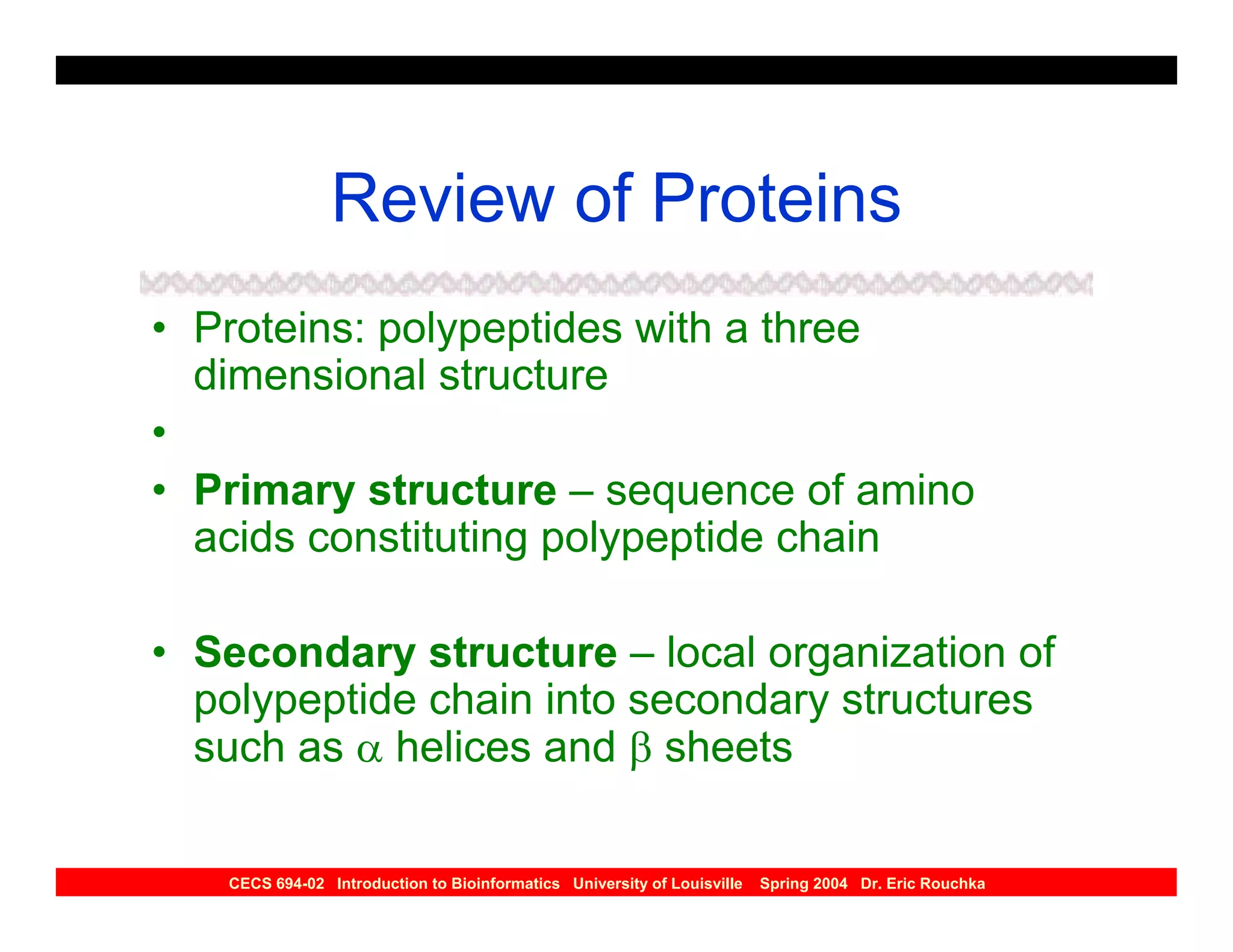 Review of Proteins
• Proteins: polypeptides with a three
  dimensional structure
•
• Primary structure – sequence of amino
  acids constituting polypeptide chain

• Secondary structure – local organization of
  polypeptide chain into secondary structures
  such as α helices and β sheets

   CECS 694-02 Introduction to Bioinformatics University of Louisville   Spring 2004 Dr. Eric Rouchka
 