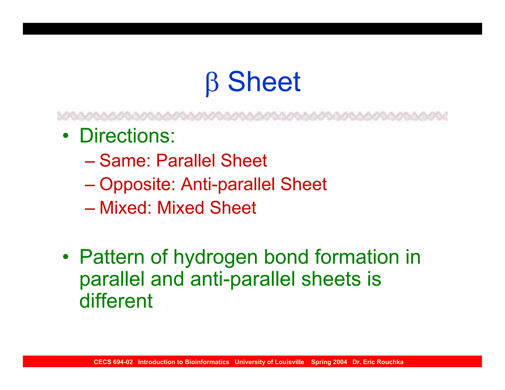 β Sheet
• Directions:
  – Same: Parallel Sheet
  – Opposite: Anti-parallel Sheet
  – Mixed: Mixed Sheet

• Pattern of hydrogen bond formation in
  parallel and anti-parallel sheets is
  different

   CECS 694-02 Introduction to Bioinformatics University of Louisville   Spring 2004 Dr. Eric Rouchka
 