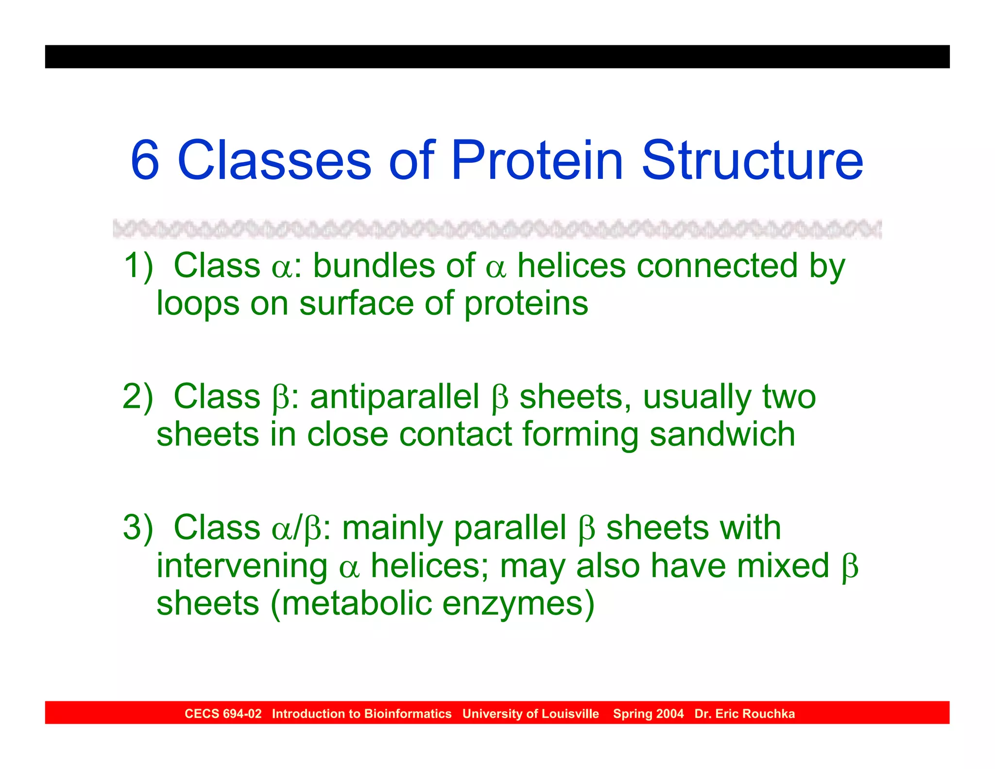 6 Classes of Protein Structure
1) Class α: bundles of α helices connected by
  loops on surface of proteins

2) Class β: antiparallel β sheets, usually two
  sheets in close contact forming sandwich

3) Class α/β: mainly parallel β sheets with
  intervening α helices; may also have mixed β
  sheets (metabolic enzymes)

    CECS 694-02 Introduction to Bioinformatics University of Louisville   Spring 2004 Dr. Eric Rouchka
 