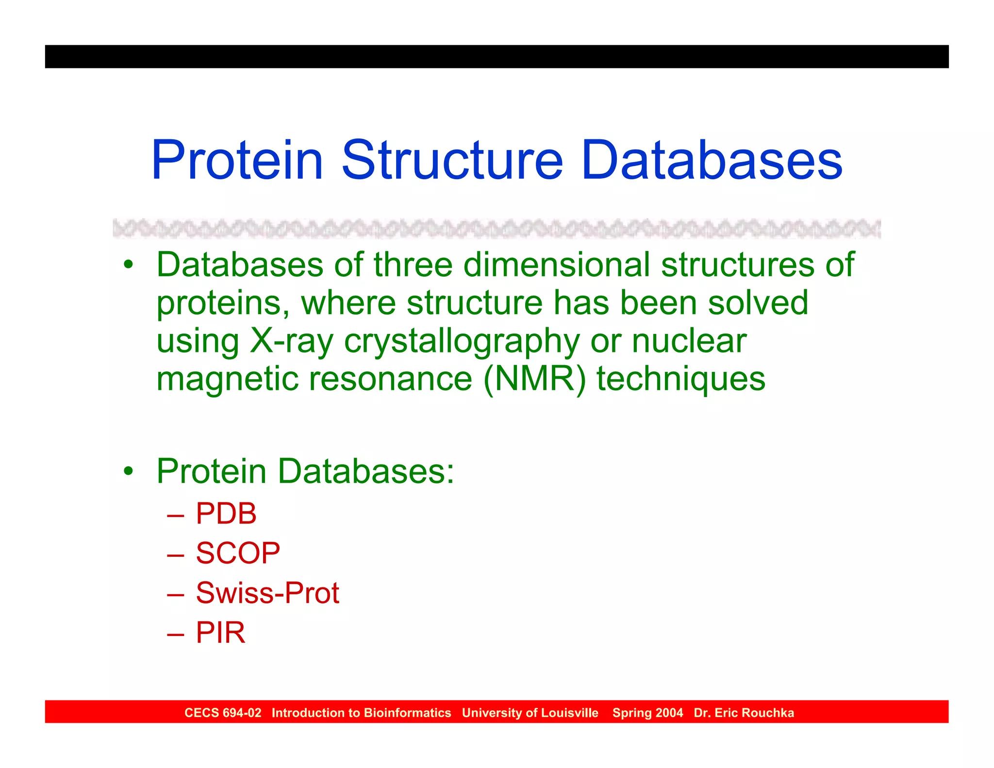 Protein Structure Databases
• Databases of three dimensional structures of
  proteins, where structure has been solved
  using X-ray crystallography or nuclear
  magnetic resonance (NMR) techniques

• Protein Databases:
  –    PDB
  –    SCOP
  –    Swiss-Prot
  –    PIR

      CECS 694-02 Introduction to Bioinformatics University of Louisville   Spring 2004 Dr. Eric Rouchka
 