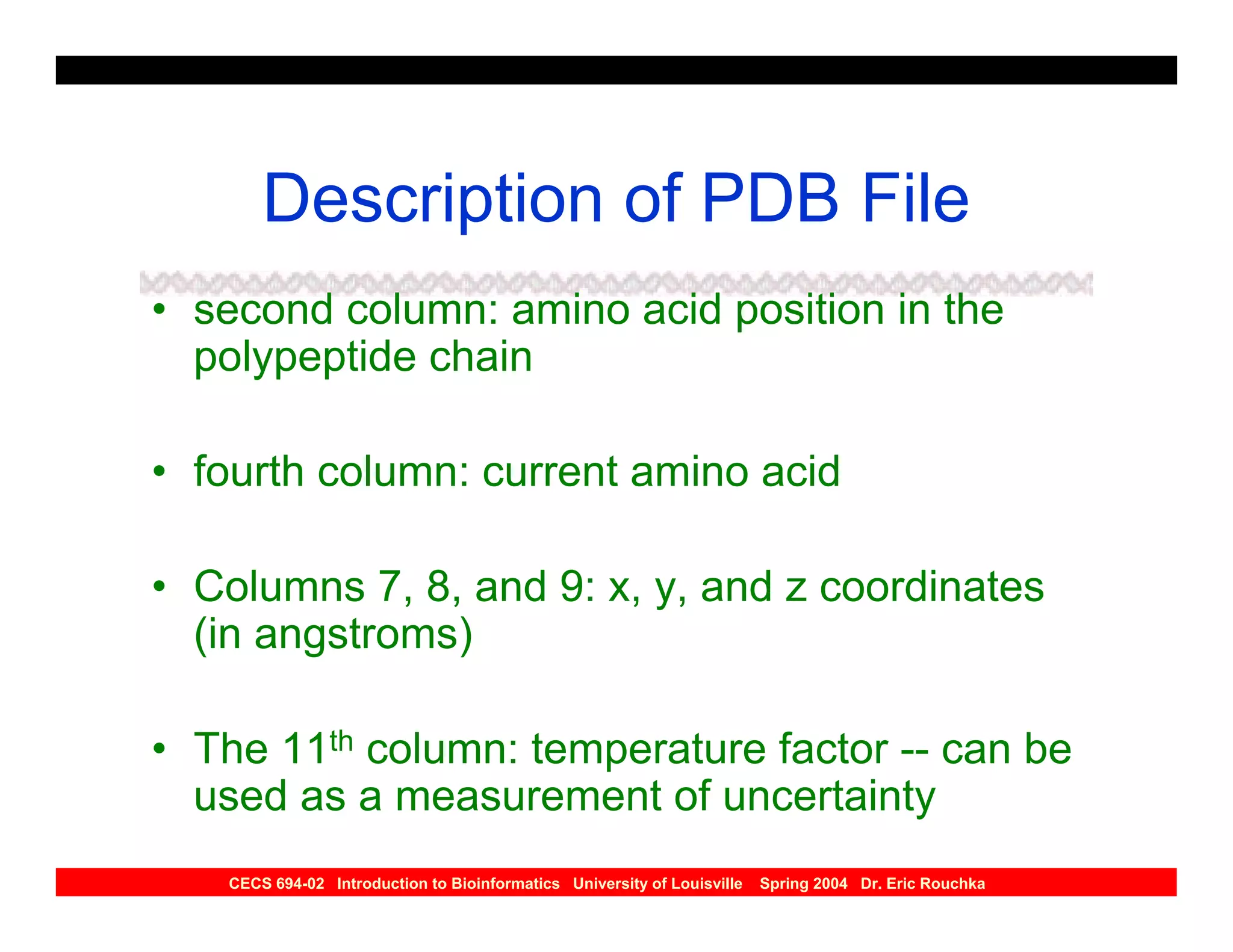 Description of PDB File
• second column: amino acid position in the
  polypeptide chain

• fourth column: current amino acid

• Columns 7, 8, and 9: x, y, and z coordinates
  (in angstroms)

• The 11th column: temperature factor -- can be
  used as a measurement of uncertainty
   CECS 694-02 Introduction to Bioinformatics University of Louisville   Spring 2004 Dr. Eric Rouchka
 