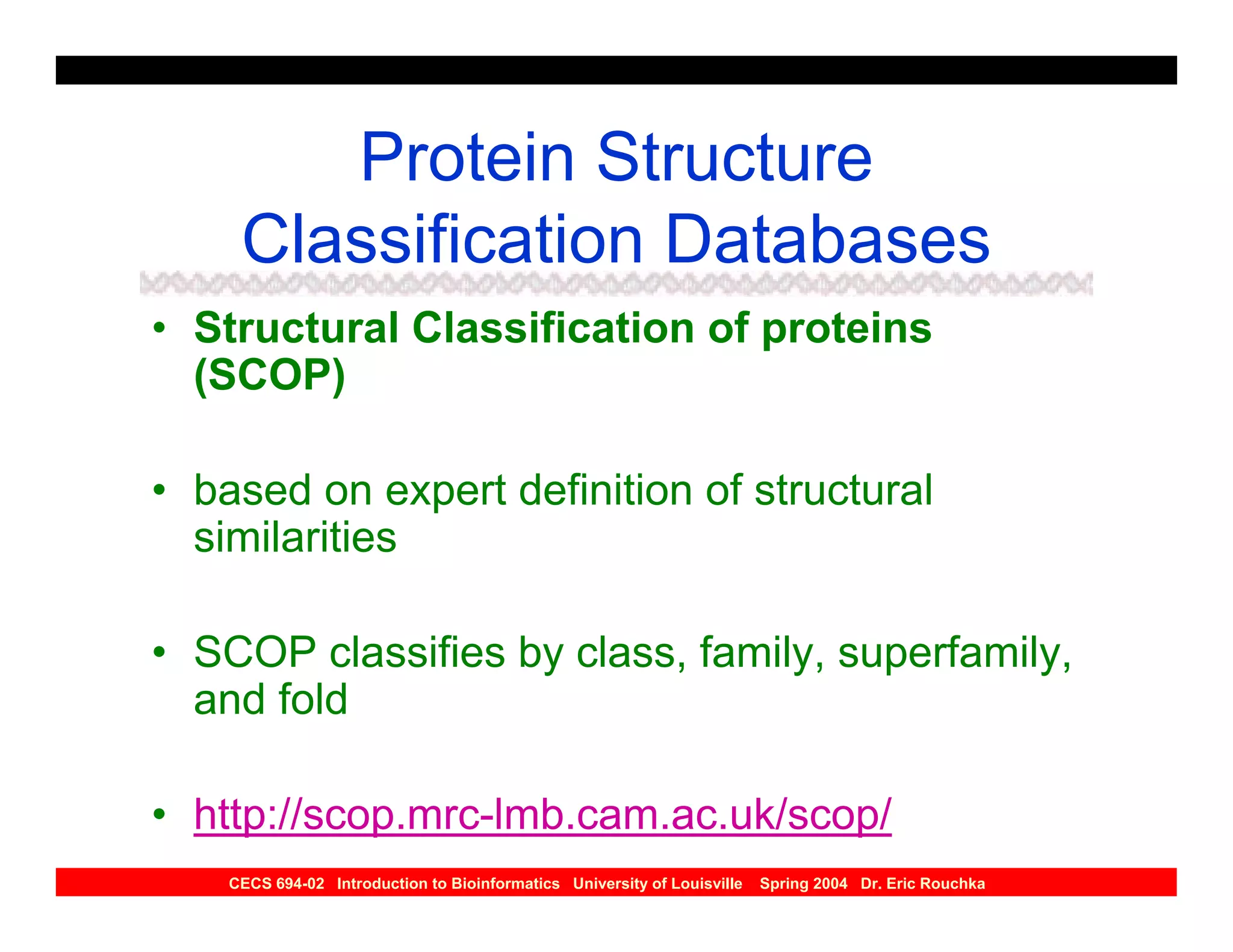 Protein Structure
     Classification Databases
• Structural Classification of proteins
  (SCOP)

• based on expert definition of structural
  similarities

• SCOP classifies by class, family, superfamily,
  and fold

• http://scop.mrc-lmb.cam.ac.uk/scop/
    CECS 694-02 Introduction to Bioinformatics University of Louisville   Spring 2004 Dr. Eric Rouchka
 