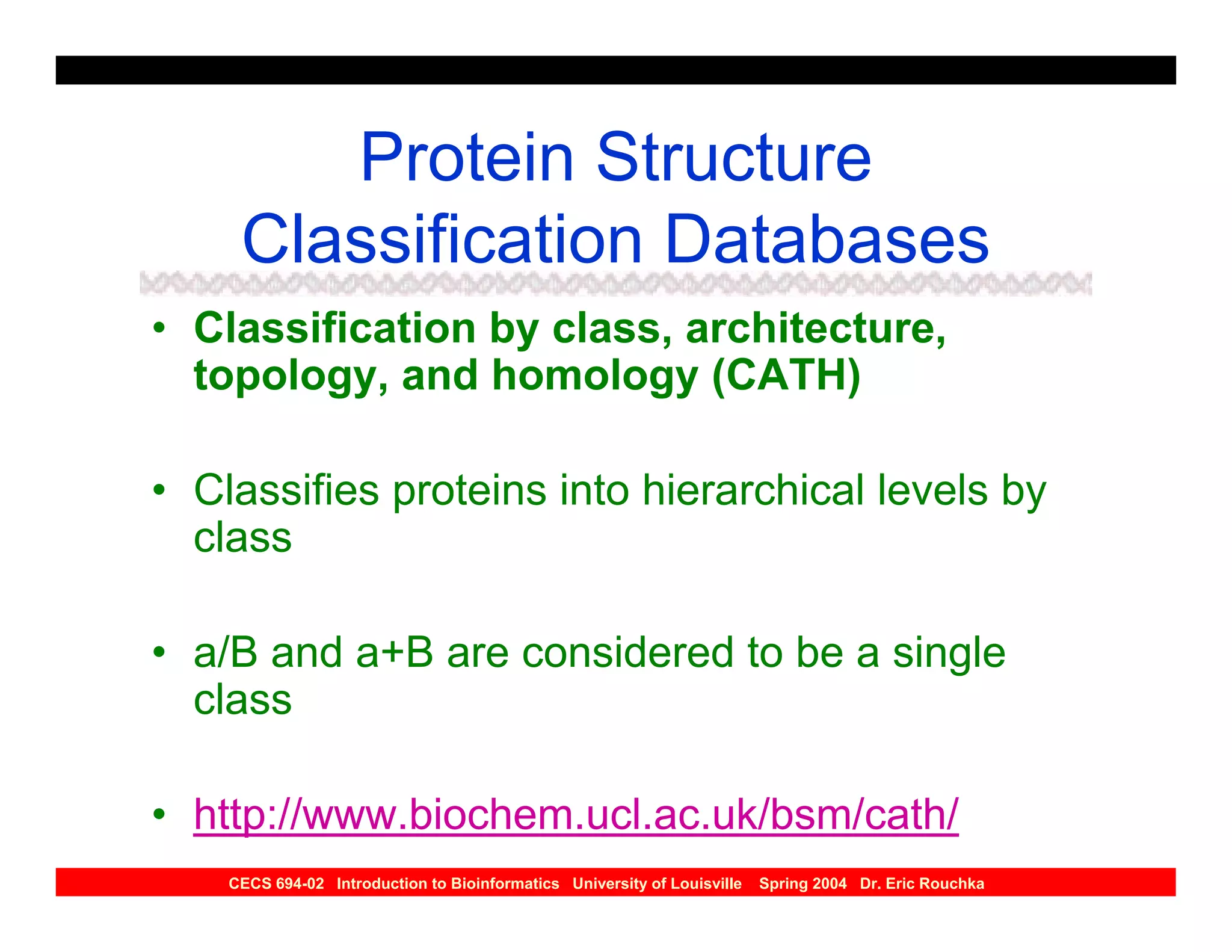 Protein Structure
     Classification Databases
• Classification by class, architecture,
  topology, and homology (CATH)

• Classifies proteins into hierarchical levels by
  class

• a/B and a+B are considered to be a single
  class

• http://www.biochem.ucl.ac.uk/bsm/cath/
    CECS 694-02 Introduction to Bioinformatics University of Louisville   Spring 2004 Dr. Eric Rouchka
 